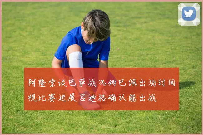 阿隆索谈巴萨战况姆巴佩出场时间视比赛进展吕迪格确认能出战