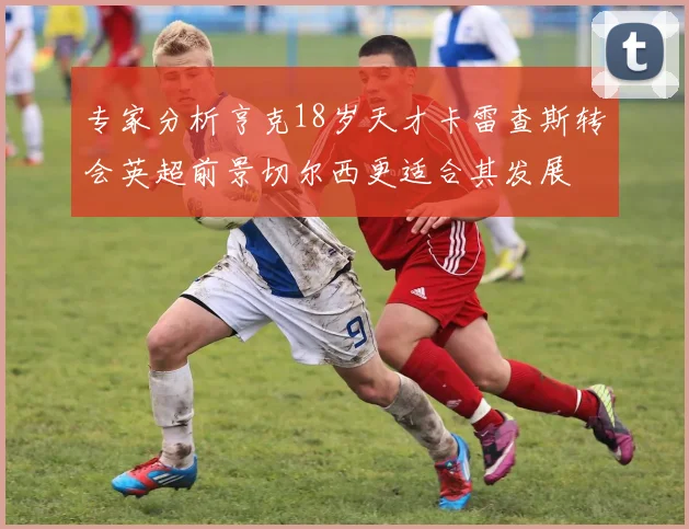 专家分析亨克18岁天才卡雷查斯转会英超前景切尔西更适合其发展