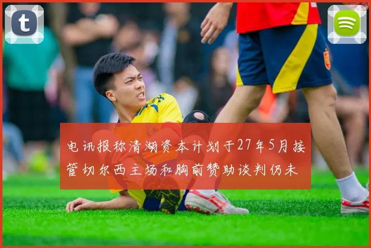 电讯报称清湖资本计划于27年5月接管切尔西主场和胸前赞助谈判仍未取得进展