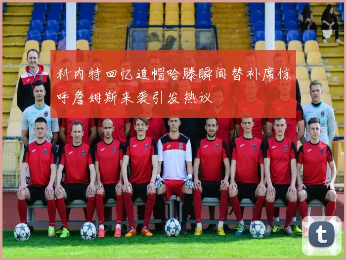 科内特回忆追帽哈滕瞬间替补席惊呼詹姆斯来袭引发热议