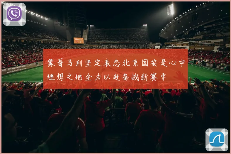蒙哥马利坚定表态北京国安是心中理想之地全力以赴备战新赛季