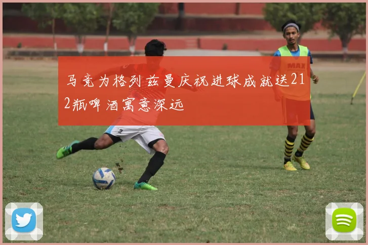 马竞为格列兹曼庆祝进球成就送212瓶啤酒寓意深远