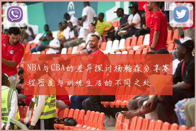 NBA与CBA的差异探讨杨瀚森分享赛程密度与训练生活的不同之处