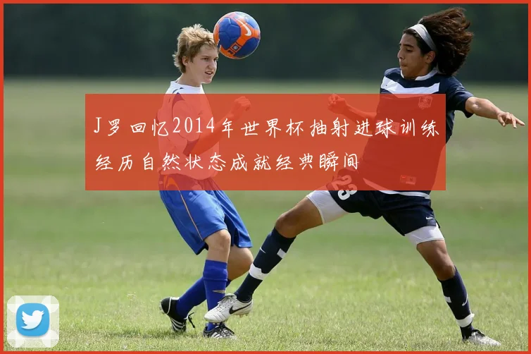 J罗回忆2014年世界杯抽射进球训练经历自然状态成就经典瞬间