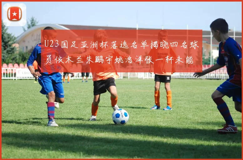 U23国足亚洲杯落选名单揭晓四名球员依木兰朱鹏宇姚浩洋张一轩未能入选