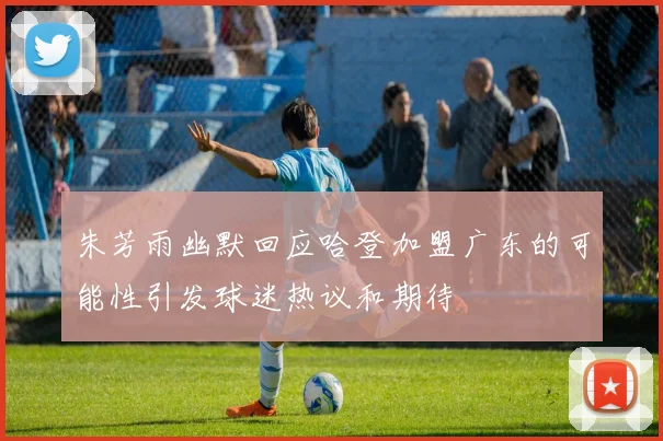朱芳雨幽默回应哈登加盟广东的可能性引发球迷热议和期待