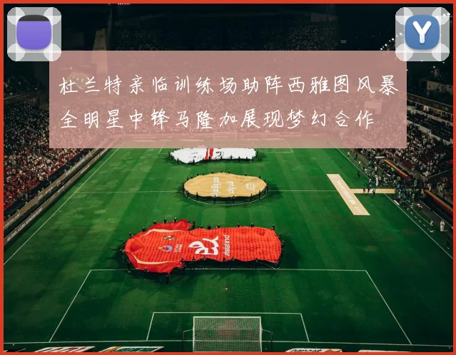 杜兰特亲临训练场助阵西雅图风暴全明星中锋马隆加展现梦幻合作