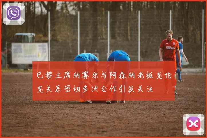 巴黎主席纳赛尔与阿森纳老板克伦克关系密切多次合作引发关注