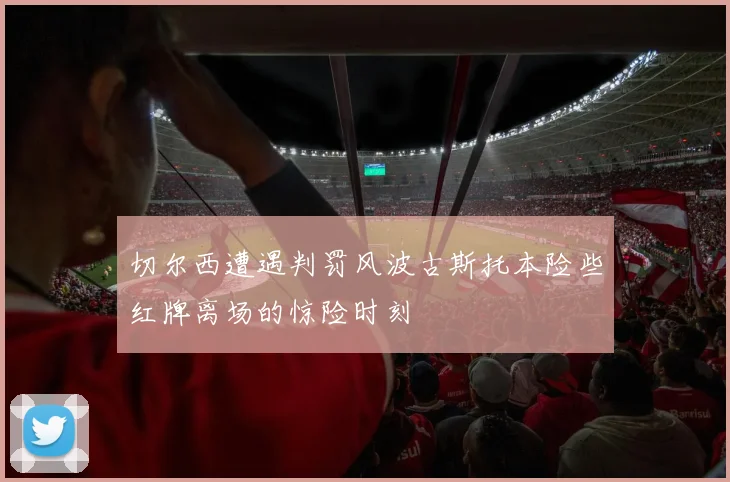 切尔西遭遇判罚风波古斯托本险些红牌离场的惊险时刻