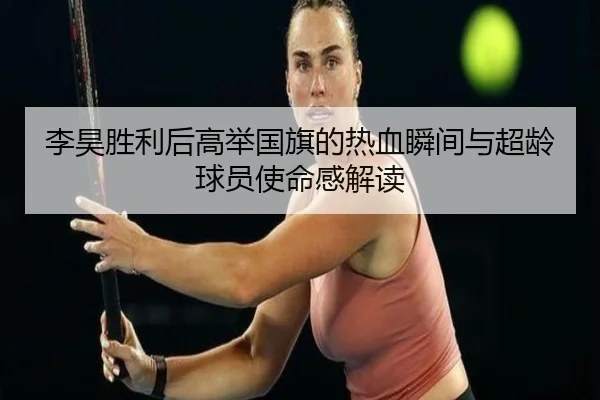 李昊胜利后高举国旗的热血瞬间与超龄球员使命感解读 - www.xingkong.com